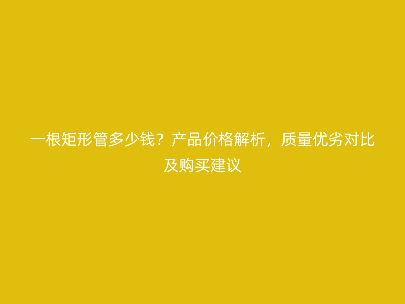 一根矩形管多少錢？產品價格解析，質量優劣對比及購買建議