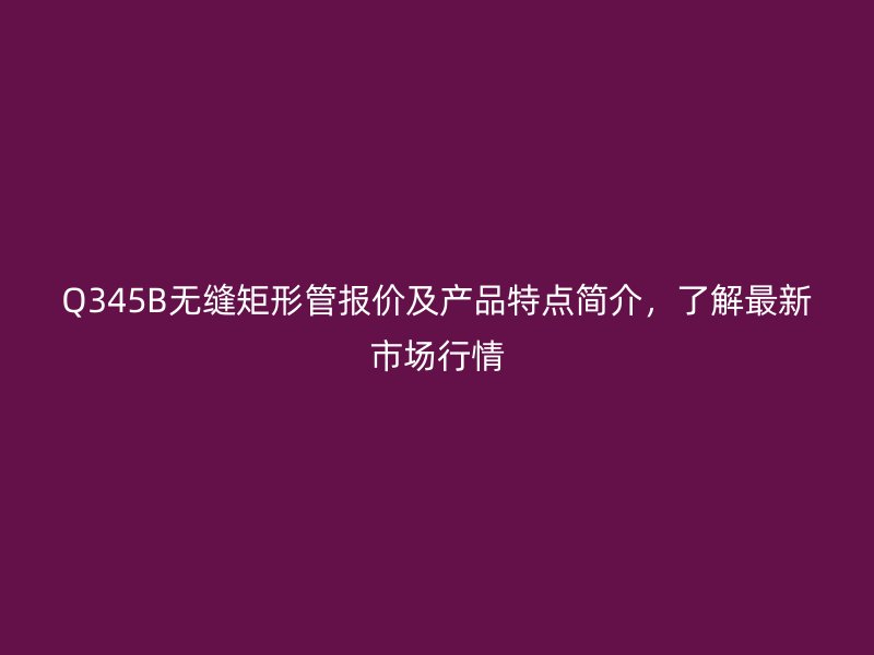 Q345B無縫矩形管報價及產品特點簡介，了解最新市場行情