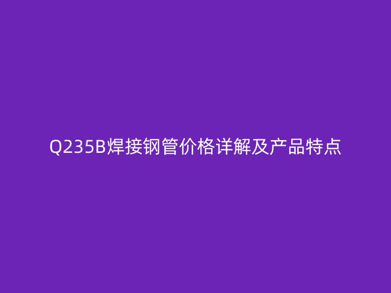 Q235B焊接鋼管價格詳解及產品特點