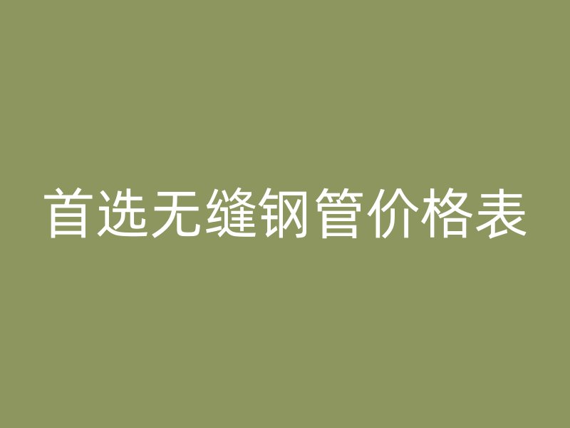 首選無(wú)縫鋼管價(jià)格表