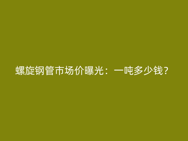 螺旋鋼管市場價曝光:一噸多少錢?